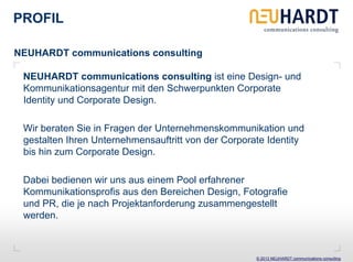 PROFIL

NEUHARDT communications consulting

 NEUHARDT communications consulting ist eine Design- und
 Kommunikationsagentur mit den Schwerpunkten Corporate
 Identity und Corporate Design.

 Wir beraten Sie in Fragen der Unternehmenskommunikation und
 gestalten Ihren Unternehmensauftritt von der Corporate Identity
 bis hin zum Corporate Design.

 Dabei bedienen wir uns aus einem Pool erfahrener
 Kommunikationsprofis aus den Bereichen Design, Fotografie
 und PR, die je nach Projektanforderung zusammengestellt
 werden.



                                                     © 2013 NEUHARDT communications consulting
 
