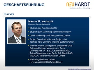 GESCHÄFTSFÜHRUNG

Kurzvita

           Marcus R. Neuhardt
           Marketing-Kommunikationswirt

            Studium der Kunstgeschichte
            Studium zum Marketing-Kommunikationswirt
            Leiter Marketing & PR mbb [consult] GmbH
            Project Coordinator Service Projects bei
            Toshiba TEC Germany Imaging Systems GmbH
            Internet Project Manager bei crossworks-DDB
            Betreute Kunden: Mannesmann Arcor,
            Germany.net, O.T.E.L.O., Elektromark AG,
            Tetra (Pfizer-Konzern), Synfis AG, Netskill AG,
            MEOCOM Telekommunikation GmbH
            Marketing-Assistent bei der
            H.R. Management Software GmbH


                                                     © 2013 NEUHARDT communications consulting
 