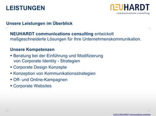 LEISTUNGEN

Unsere Leistungen im Überblick

 NEUHARDT communications consulting entwickelt
 maßgeschneiderte Lösungen für Ihre Unternehmenskommunikation.

 Unsere Kompetenzen
  Beratung bei der Einführung und Modifizierung
  von Corporate Identity - Strategien
  Corporate Design Konzepte
  Konzeption von Kommunikationsstrategien
  Off- und Online-Kampagnen
  Corporate Websites




                                                  © 2013 NEUHARDT communications consulting
 