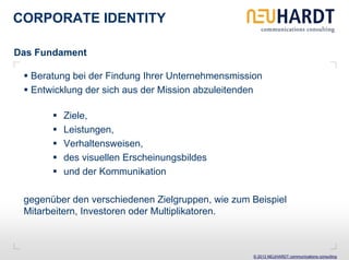 CORPORATE IDENTITY

Das Fundament

   Beratung bei der Findung Ihrer Unternehmensmission
   Entwicklung der sich aus der Mission abzuleitenden

          Ziele,
          Leistungen,
          Verhaltensweisen,
          des visuellen Erscheinungsbildes
          und der Kommunikation

 gegenüber den verschiedenen Zielgruppen, wie zum Beispiel
 Mitarbeitern, Investoren oder Multiplikatoren.



                                                   © 2013 NEUHARDT communications consulting
 