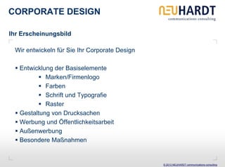 CORPORATE DESIGN

Ihr Erscheinungsbild

 Wir entwickeln für Sie Ihr Corporate Design

   Entwicklung der Basiselemente
            Marken/Firmenlogo
            Farben
            Schrift und Typografie
            Raster
   Gestaltung von Drucksachen
   Werbung und Öffentlichkeitsarbeit
   Außenwerbung
   Besondere Maßnahmen


                                               © 2013 NEUHARDT communications consulting
 