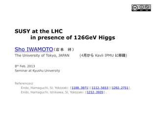 SUSY at the LHC
in presence of 126GeV Higgs
Sho IWAMOTO
8th Feb. 2013
Seminar at Kyushu University
References)
Endo, Hamaguchi, SI, Yokozaki: [1108.3071][1112.5653][1202.2751],
Endo, Hamaguchi, Ishikawa, SI, Yokozaki: [1212.3935]
The University of Tokyo, JAPAN (4 Kavli IPMU )
 