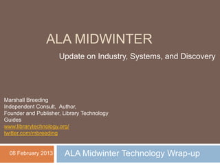 ALA MIDWINTER
                     Update on Industry, Systems, and Discovery




Marshall Breeding
Independent Consult, Author,
Founder and Publisher, Library Technology
Guides
www.librarytechnology.org/
twitter.com/mbreeding


  08 February 2013     ALA Midwinter Technology Wrap-up
 