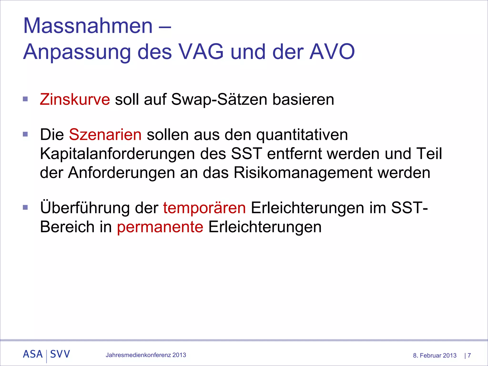 Massnahmen –
Anpassung des VAG und der AVO

 Zinskurve soll auf Swap-Sätzen basieren

 Die Szenarien sollen aus den quantitativen
  Kapitalanforderungen des SST entfernt werden und Teil
  der Anforderungen an das Risikomanagement werden

 Überführung der temporären Erleichterungen im SST-
  Bereich in permanente Erleichterungen




           Jahresmedienkonferenz 2013              8. Februar 2013   |7
 