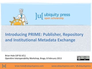 Introducing PRIME: Publisher, Repository
and Institutional Metadata Exchange


Brian Hole (UP & UCL)
OpenAire Interoperability Workshop, Braga, 8 February 2013


          brian.hole@ubiquitypress.com         www.ubiquitypress.com / @ubiquitypress
 