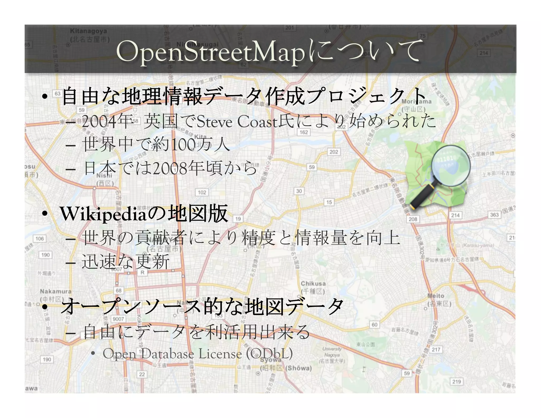 OpenStreetMapについて	
 
•  自由な地理情報データ作成プロジェクト
  –  2004年	
 英国でSteve Coast氏により始められた
  –  世界中で約100万人
  –  日本では2008年頃から

•  Wikipediaの地図版
  –  世界の貢献者により精度と情報量を向上
  –  迅速な更新

•  オープンソース的な地図データ
  –  自由にデータを利活用出来る
    •  Open Database License (ODbL)	
 
 