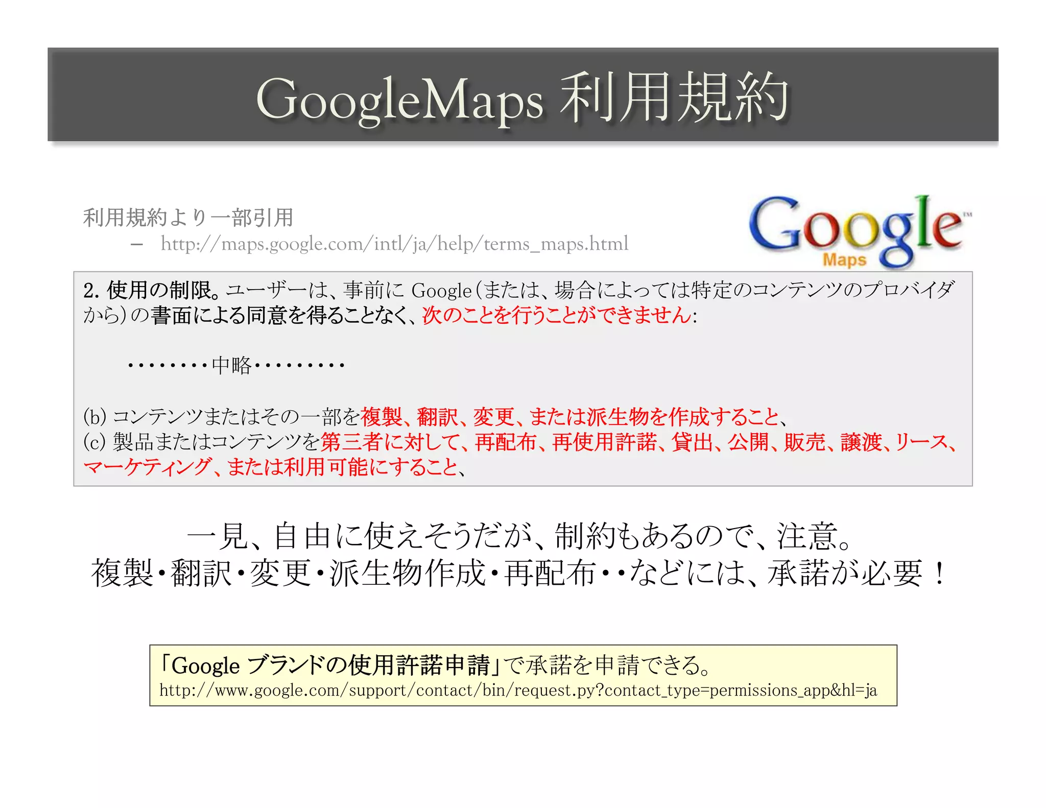 GoogleMaps 利用規約	
 
利用規約より一部引用
  –  http://maps.google.com/intl/ja/help/terms_maps.html

2. 使用の制限。ユーザーは、事前に Google（または、場合によっては特定のコンテンツのプロバイダ
から）の書面による同意を得ることなく、次のことを行うことができません: 
 
　　　・・・・・・・・中略・・・・・・・・・ 
 
(b) コンテンツまたはその一部を複製、翻訳、変更、または派生物を作成すること、 
(c) 製品またはコンテンツを第三者に対して、再配布、再使用許諾、貸出、公開、販売、譲渡、リース、
マーケティング、または利用可能にすること、	


   一見、自由に使えそうだが、制約もあるので、注意。	
複製・翻訳・変更・派生物作成・再配布・・などには、承諾が必要！	
               	
       「Google ブランドの使用許諾申請」で承諾を申請できる。	
       http://www.google.com/support/contact/bin/request.py?contact_type=permissions_app&hl=ja	
 