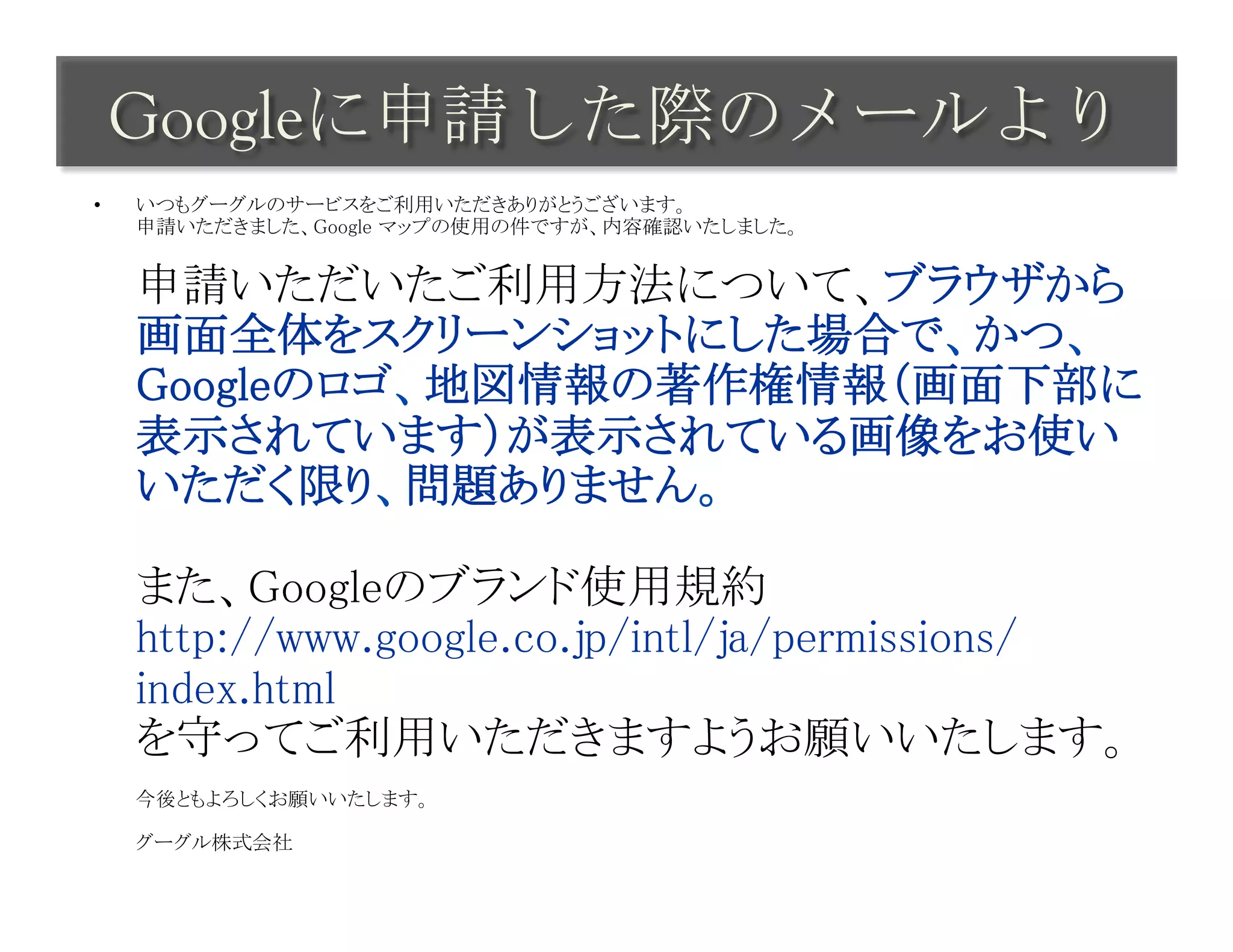 Googleに申請した際のメールより	
 
•    いつもグーグルのサービスをご利用いただきありがとうございます。 
     申請いただきました、Google マップの使用の件ですが、内容確認いたしました。 
      

     申請いただいたご利用方法について、ブラウザから
     画面全体をスクリーンショットにした場合で、かつ、
     Googleのロゴ、地図情報の著作権情報（画面下部に
     表示されています）が表示されている画像をお使い
     いただく限り、問題ありません。 
      
     また、Googleのブランド使用規約 
     http://www.google.co.jp/intl/ja/permissions/
     index.html 
     を守ってご利用いただきますようお願いいたします。 
      
     今後ともよろしくお願いいたします。 
      
     グーグル株式会社	
 