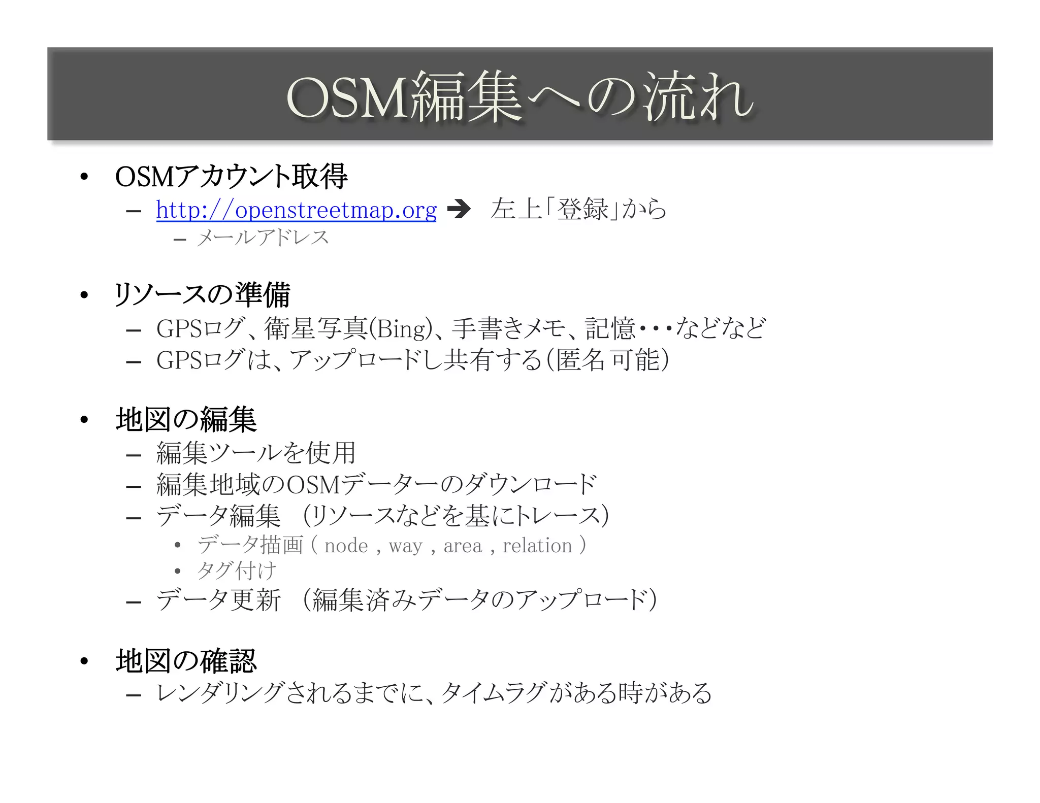 OSM編集への流れ	
 
•  OSMアカウント取得	
  –  http://openstreetmap.org è　左上「登録」から	
     –  メールアドレス	

•  リソースの準備	
  –  GPSログ、衛星写真(Bing)、手書きメモ、記憶・・・などなど	
  –  GPSログは、アップロードし共有する（匿名可能）	

•  地図の編集	
  –  編集ツールを使用	
  –  編集地域のOSMデーターのダウンロード	
  –  データ編集　（リソースなどを基にトレース）	
     •  データ描画 ( node , way , area , relation )	
     •  タグ付け	
  –  データ更新　（編集済みデータのアップロード）	

•  地図の確認	
  –  レンダリングされるまでに、タイムラグがある時がある	
 