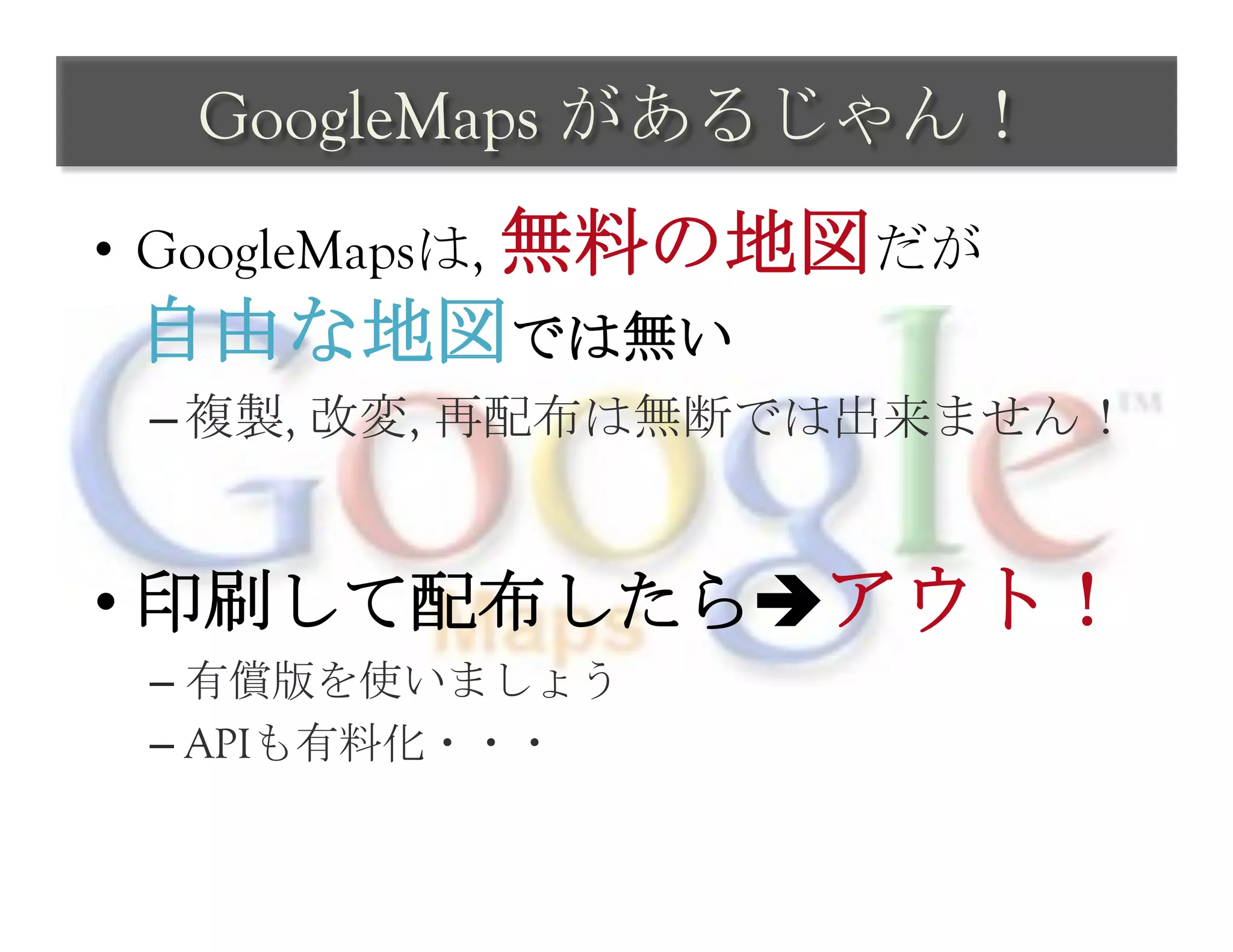 GoogleMaps があるじゃん！	
 
•  GoogleMapsは, 無料の地図だが
 自由な地図では無い
 – 複製, 改変, 再配布は無断では出来ません！


•  印刷して配布したらèアウト！
 –  有償版を使いましょう
 –  APIも有料化・・・
 