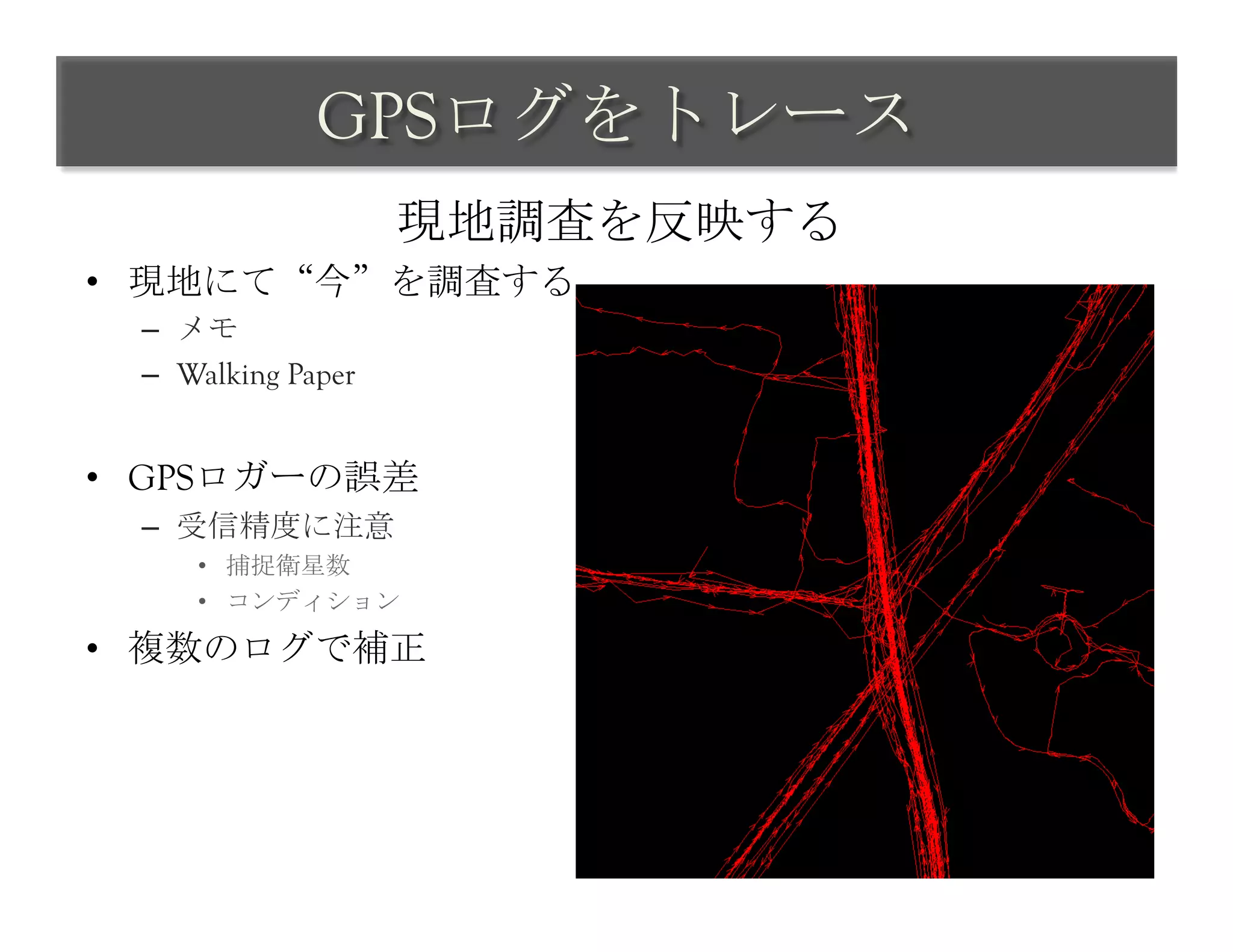 GPSログをトレース	
 
                     現地調査を反映する	
 
•  現地にて“今”を調査する
  –  メモ
  –  Walking Paper


•  GPSロガーの誤差
  –  受信精度に注意
      •  捕捉衛星数
      •  コンディション

•  複数のログで補正
 