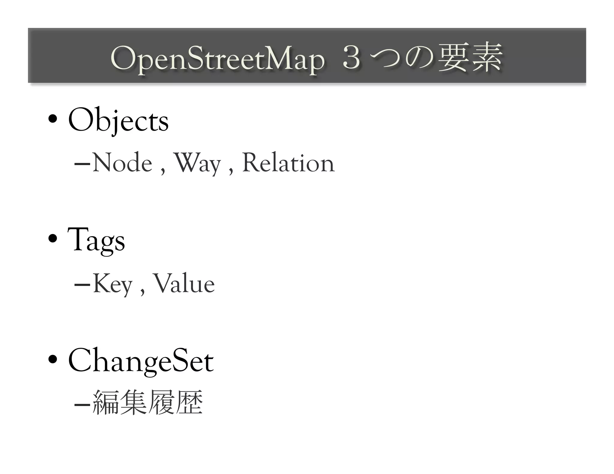 OpenStreetMap ３つの要素	
 
•  Objects
  – Node , Way , Relation

•  Tags
  – Key , Value

•  ChangeSet
  – 編集履歴
 