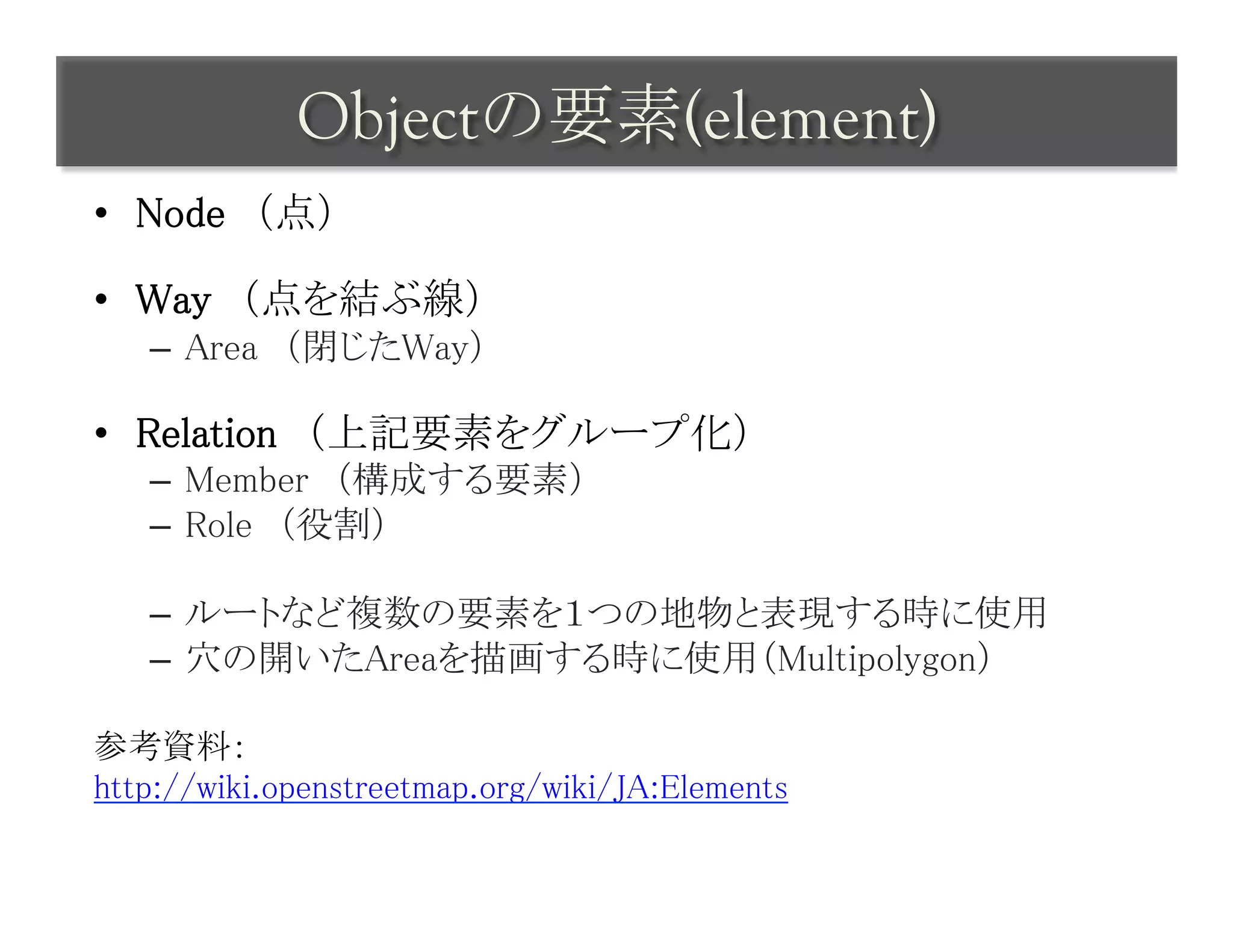 Objectの要素(element)	
 
•  Node　（点）	

•  Way　（点を結ぶ線）	
   –  Area　（閉じたWay）	

•  Relation　（上記要素をグループ化）	
   –  Member　（構成する要素）	
   –  Role　（役割）	

   –  ルートなど複数の要素を１つの地物と表現する時に使用	
   –  穴の開いたAreaを描画する時に使用（Multipolygon）	

参考資料：	
http://wiki.openstreetmap.org/wiki/JA:Elements	
 
