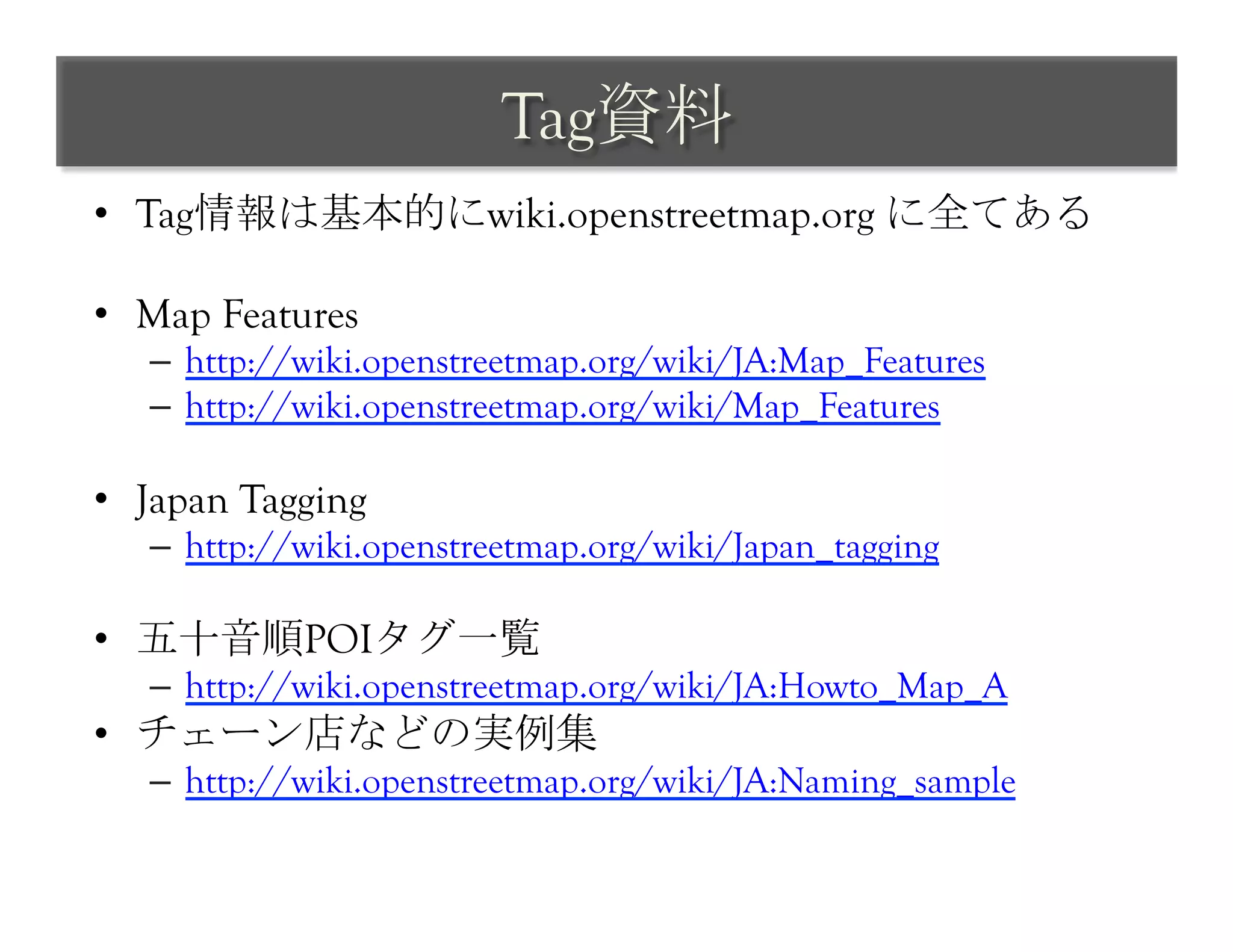 Tag資料	
 
•  Tag情報は基本的にwiki.openstreetmap.org に全てある

•  Map Features
   –  http://wiki.openstreetmap.org/wiki/JA:Map_Features
   –  http://wiki.openstreetmap.org/wiki/Map_Features

•  Japan Tagging
   –  http://wiki.openstreetmap.org/wiki/Japan_tagging

•  五十音順POIタグ一覧
   –  http://wiki.openstreetmap.org/wiki/JA:Howto_Map_A
•  チェーン店などの実例集
   –  http://wiki.openstreetmap.org/wiki/JA:Naming_sample	
 
 