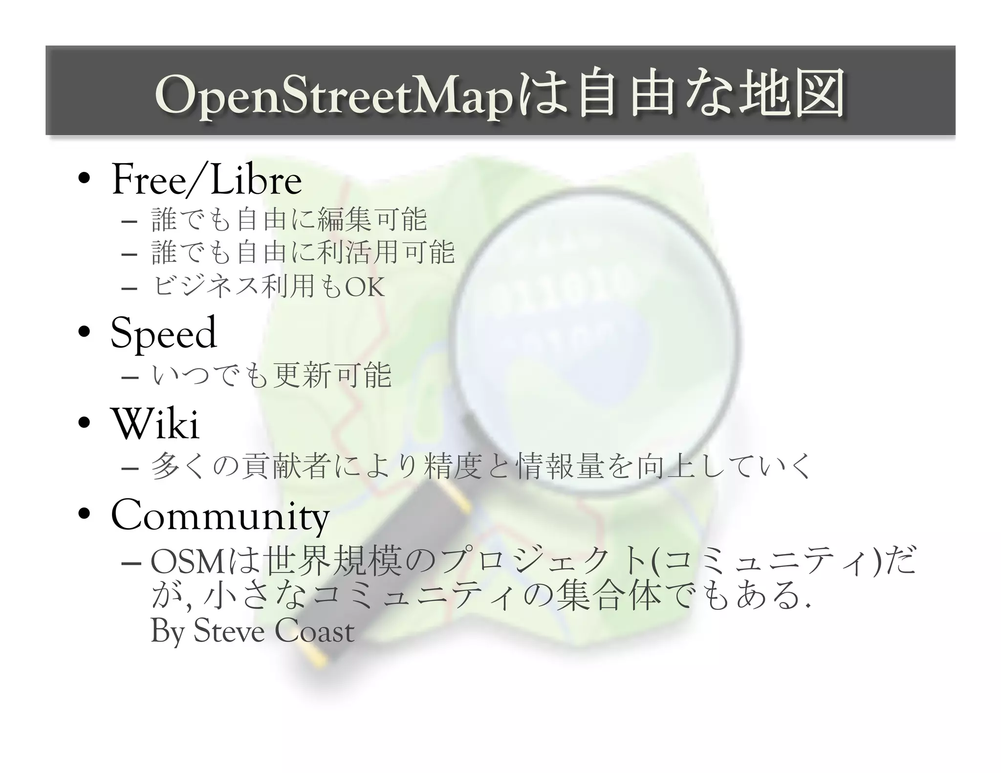 OpenStreetMapは自由な地図	
 
•  Free/Libre
  –  誰でも自由に編集可能
  –  誰でも自由に利活用可能
  –  ビジネス利用もOK
•  Speed
  –  いつでも更新可能
•  Wiki
  –  多くの貢献者により精度と情報量を向上していく
•  Community
  –  OSMは世界規模のプロジェクト(コミュニティ)だ
     が, 小さなコミュニティの集合体でもある.
     By Steve Coast	
 
 