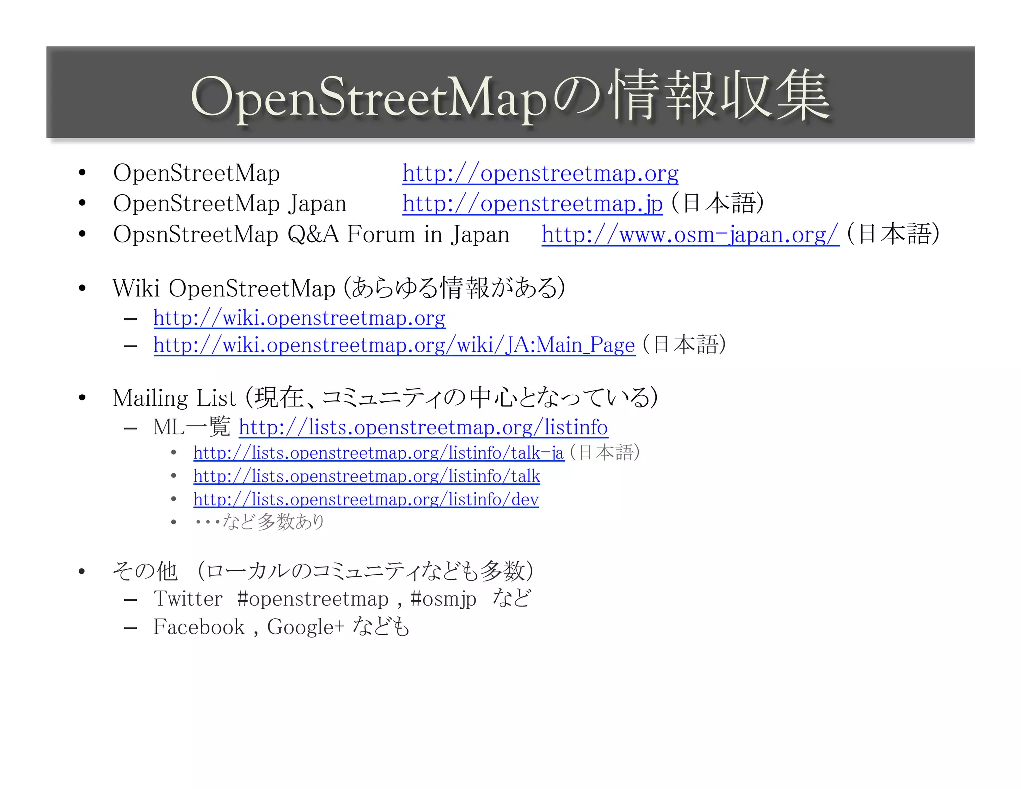 OpenStreetMapの情報収集	
 
•  OpenStreetMap 	
 	
 	
http://openstreetmap.org	
•  OpenStreetMap Japan	
 	
http://openstreetmap.jp (日本語)	
•  OpsnStreetMap Q&A Forum in Japan 	
http://www.osm-japan.org/ (日本語)	

•  Wiki OpenStreetMap (あらゆる情報がある)	
      –  http://wiki.openstreetmap.org	
      –  http://wiki.openstreetmap.org/wiki/JA:Main_Page (日本語)	

•  Mailing List (現在、コミュニティの中心となっている)	
      –  ML一覧 http://lists.openstreetmap.org/listinfo	
          •    http://lists.openstreetmap.org/listinfo/talk-ja (日本語)	
          •    http://lists.openstreetmap.org/listinfo/talk	
          •    http://lists.openstreetmap.org/listinfo/dev	
          •    ・・・など多数あり	

•    その他　（ローカルのコミュニティなども多数）	
      –  Twitter #openstreetmap , #osmjp　など	
      –  Facebook , Google+ なども	
 