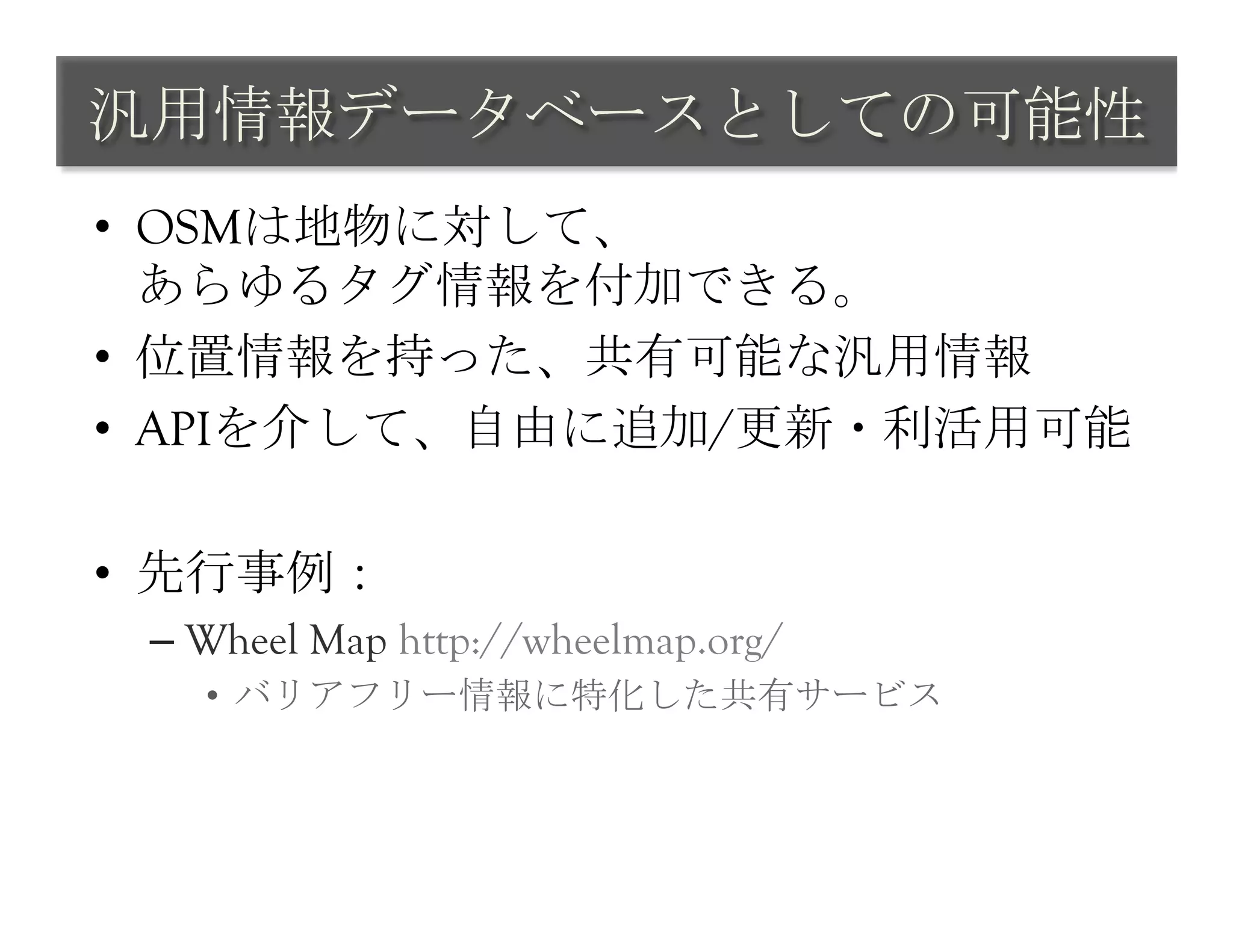汎用情報データベースとしての可能性	
 
•  OSMは地物に対して、
   あらゆるタグ情報を付加できる。
•  位置情報を持った、共有可能な汎用情報
•  APIを介して、自由に追加/更新・利活用可能

•  先行事例：
 –  Wheel Map http://wheelmap.org/
   •  バリアフリー情報に特化した共有サービス	
 
 