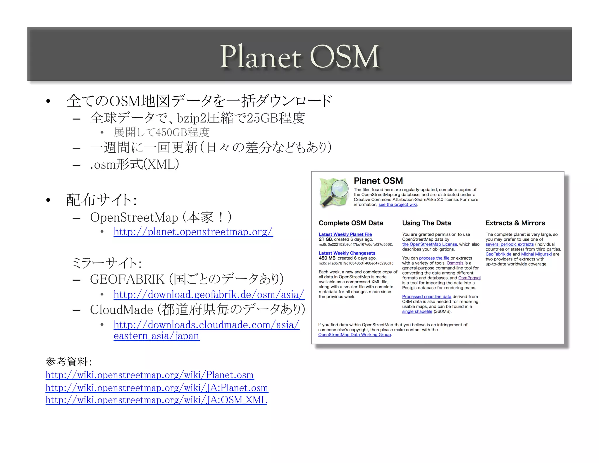Planet OSM	
 
•  全てのOSM地図データを一括ダウンロード	
     –  全球データで、bzip2圧縮で25GB程度	
           •  展開して450GB程度	
     –  一週間に一回更新（日々の差分などもあり）	
     –  .osm形式(XML)	

•  配布サイト：	
     –  OpenStreetMap (本家！)	
           •  http://planet.openstreetmap.org/	

     ミラーサイト：	
     –  GEOFABRIK (国ごとのデータあり)	
           •  http://download.geofabrik.de/osm/asia/	
     –  CloudMade (都道府県毎のデータあり)	
           •  http://downloads.cloudmade.com/asia/
              eastern_asia/japan	

参考資料：	
http://wiki.openstreetmap.org/wiki/Planet.osm	
http://wiki.openstreetmap.org/wiki/JA:Planet.osm	
http://wiki.openstreetmap.org/wiki/JA:OSM_XML	
 
 