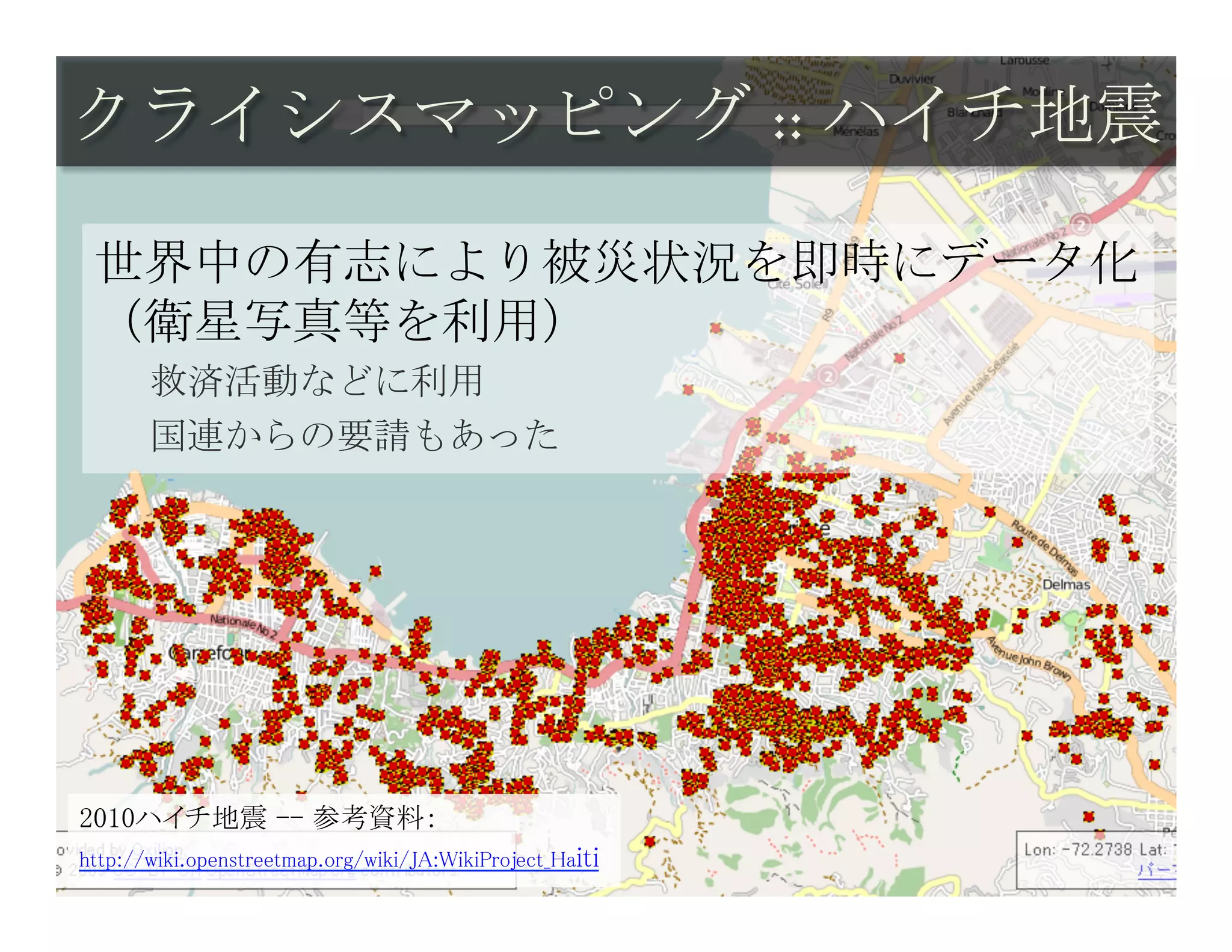 クライシスマッピング :: ハイチ地震	
 

 世界中の有志により被災状況を即時にデータ化
 （衛星写真等を利用）
       救済活動などに利用
       国連からの要請もあった




2010ハイチ地震 -- 参考資料：	
http://wiki.openstreetmap.org/wiki/JA:WikiProject_Haiti	
 