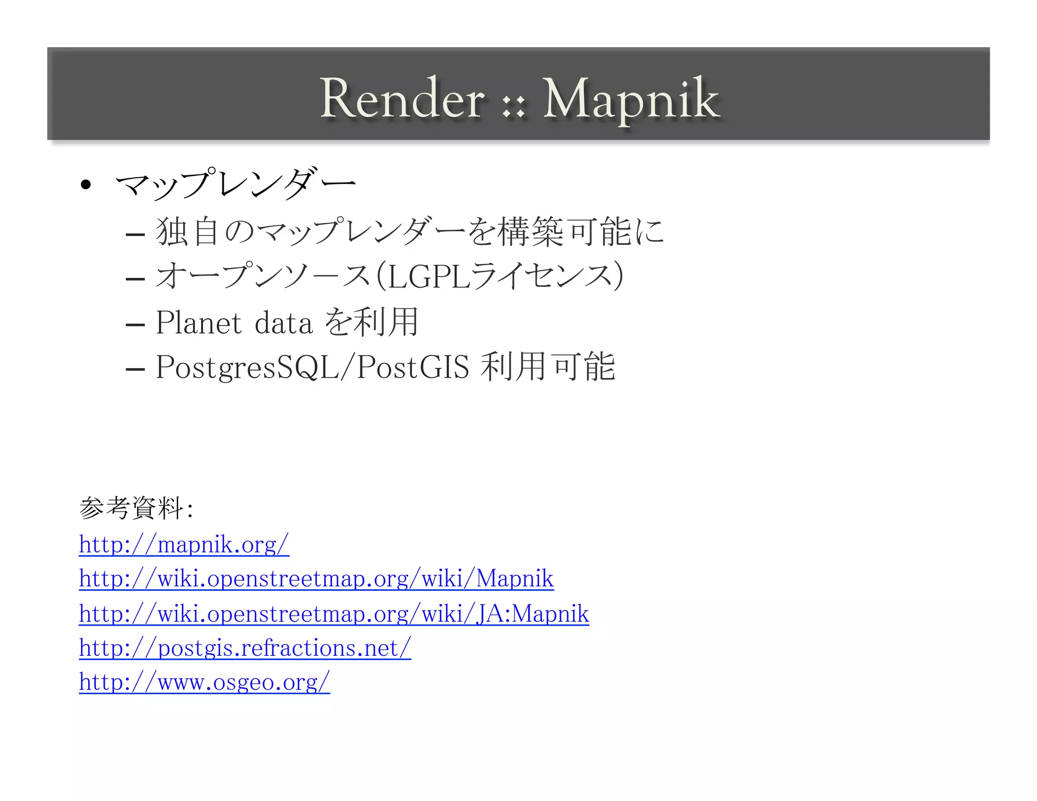 Render :: Mapnik	
 
•  マップレンダー	
    –  独自のマップレンダーを構築可能に	
    –  オープンソ－ス（LGPLライセンス）	
    –  Planet data を利用	
    –  PostgresSQL/PostGIS 利用可能	



参考資料：	
http://mapnik.org/	
http://wiki.openstreetmap.org/wiki/Mapnik	
http://wiki.openstreetmap.org/wiki/JA:Mapnik	
http://postgis.refractions.net/	
http://www.osgeo.org/	
	
 