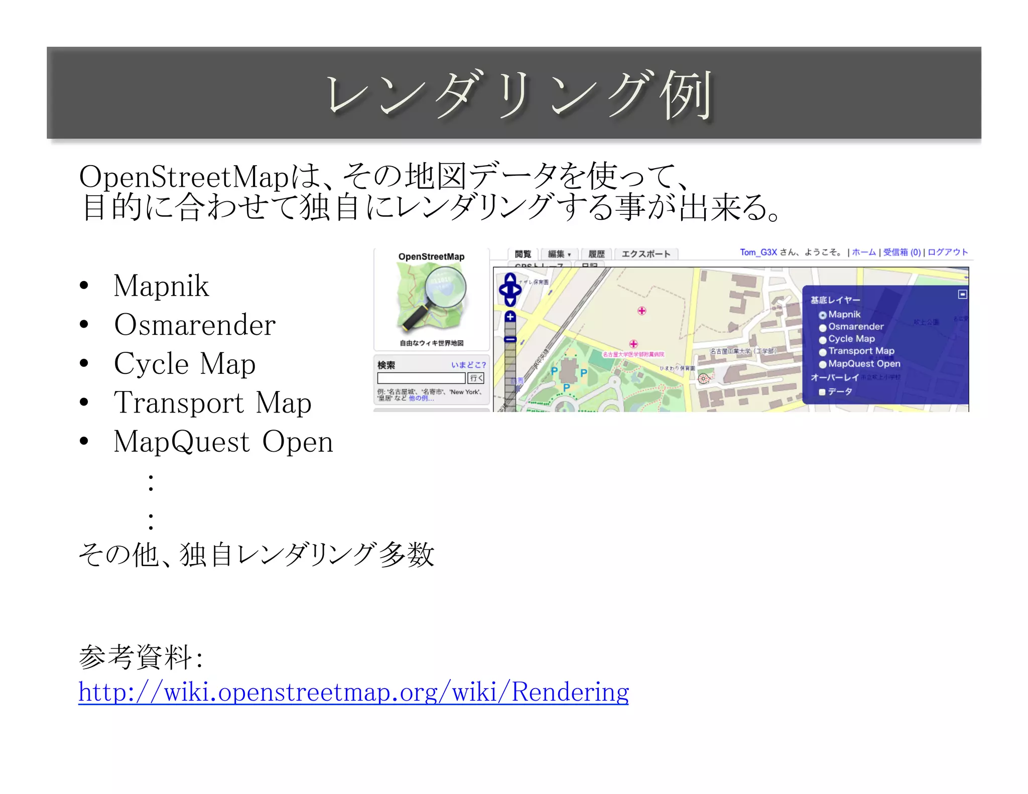 レンダリング例	
 
OpenStreetMapは、その地図データを使って、 
目的に合わせて独自にレンダリングする事が出来る。	
	
•  Mapnik	
•  Osmarender	
•  Cycle Map	
•  Transport Map	
•  MapQuest Open	
　　　：	
　　　：	
その他、独自レンダリング多数	
	
	
参考資料：	
http://wiki.openstreetmap.org/wiki/Rendering	
 