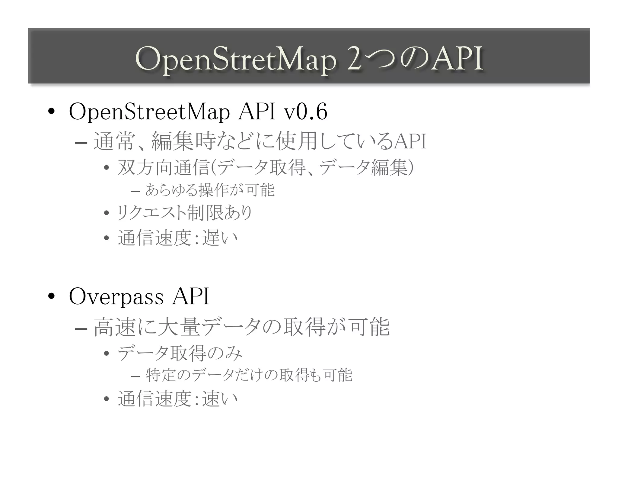 OpenStretMap 2つのAPI	
 
•  OpenStreetMap API v0.6	
  –  通常、編集時などに使用しているAPI	
     •  双方向通信(データ取得、データ編集)	
        –  あらゆる操作が可能	
     •  リクエスト制限あり	
     •  通信速度：遅い	


•  Overpass API	
  –  高速に大量データの取得が可能	
     •  データ取得のみ	
        –  特定のデータだけの取得も可能	
     •  通信速度：速い	
 