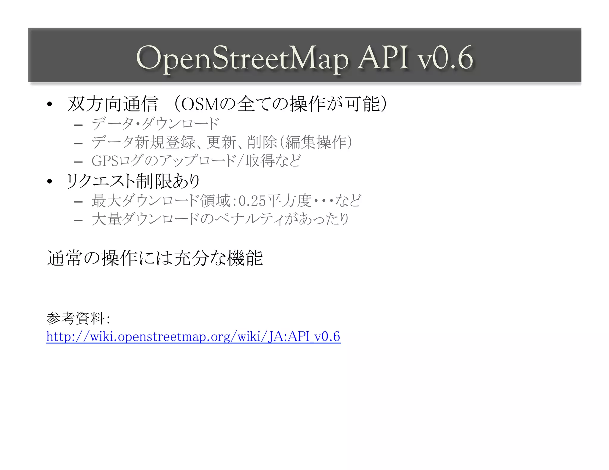 OpenStreetMap API v0.6	
 
•  双方向通信　（OSMの全ての操作が可能）	
    –  データ・ダウンロード	
    –  データ新規登録、更新、削除（編集操作）	
    –  GPSログのアップロード/取得など	
•  リクエスト制限あり	
    –  最大ダウンロード領域：0.25平方度・・・など	
    –  大量ダウンロードのペナルティがあったり	

通常の操作には充分な機能	
	
	
参考資料：	
http://wiki.openstreetmap.org/wiki/JA:API_v0.6	
 