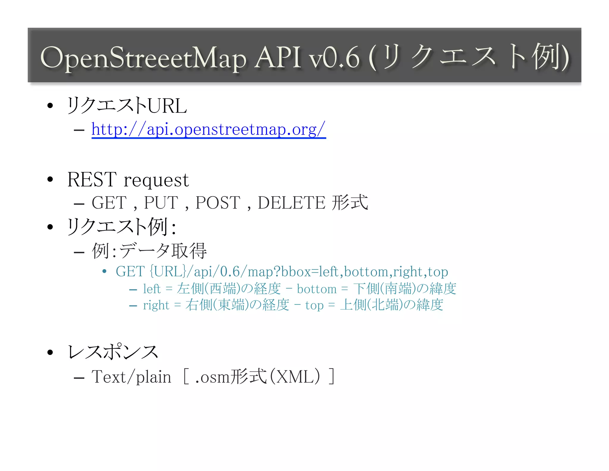 OpenStreeetMap API v0.6 (リクエスト例)	
 
•  リクエストURL	
   –  http://api.openstreetmap.org/	

•  REST request	
   –  GET , PUT , POST , DELETE 形式	
•  リクエスト例：	
   –  例：データ取得	
      •  GET {URL}/api/0.6/map?bbox=left,bottom,right,top	
          –  left = 左側(西端)の経度 - bottom = 下側(南端)の緯度	
          –  right = 右側(東端)の経度 - top = 上側(北端)の緯度	


•  レスポンス	
   –  Text/plain [ .osm形式（XML） ]	
 