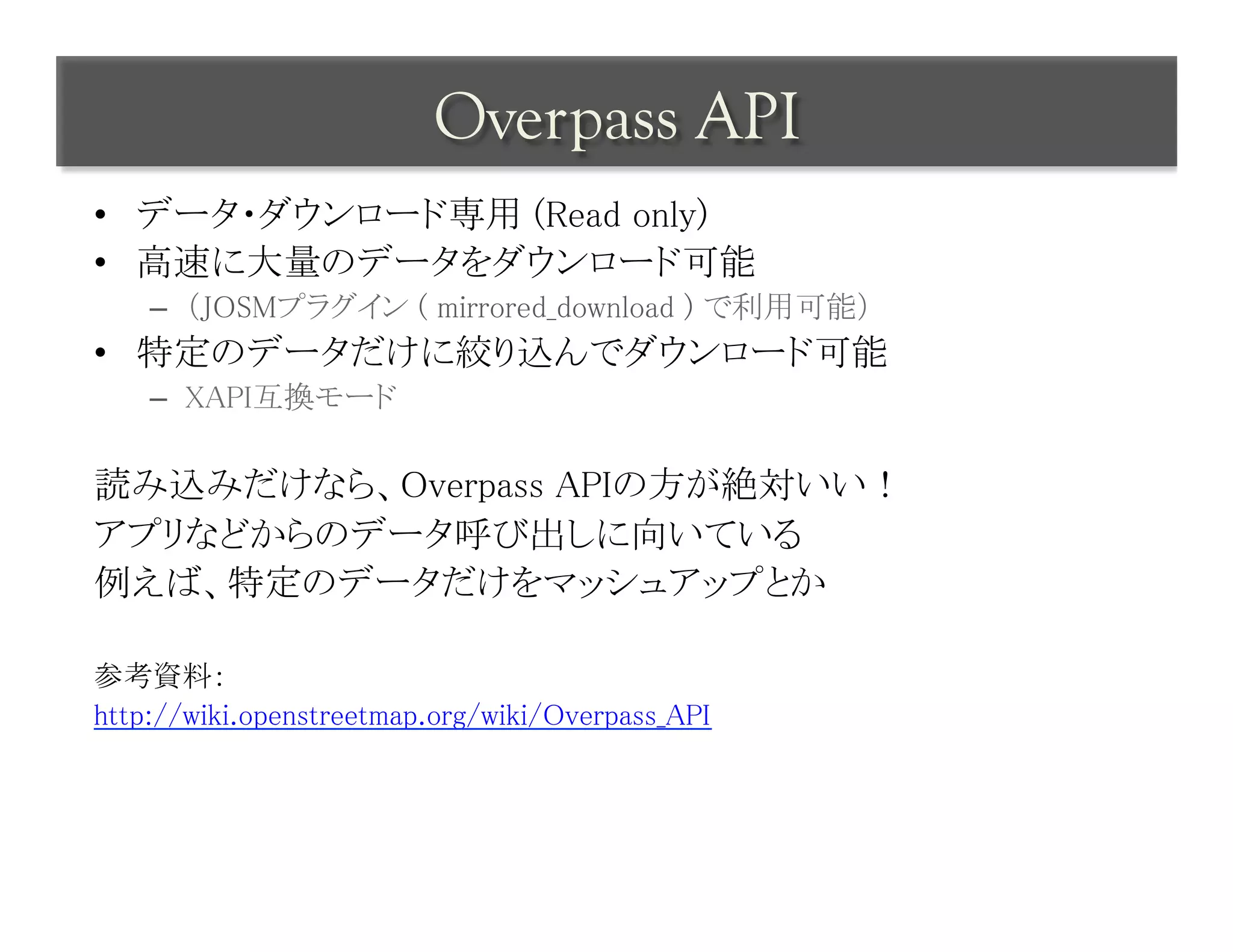 Overpass API	
 
•  データ・ダウンロード専用 (Read only)	
•  高速に大量のデータをダウンロード可能	
    –  （JOSMプラグイン ( mirrored_download ) で利用可能）	
•  特定のデータだけに絞り込んでダウンロード可能	
    –  XAPI互換モード	

読み込みだけなら、Overpass APIの方が絶対いい！	
アプリなどからのデータ呼び出しに向いている	
例えば、特定のデータだけをマッシュアップとか	
	
参考資料：	
http://wiki.openstreetmap.org/wiki/Overpass_API	
 