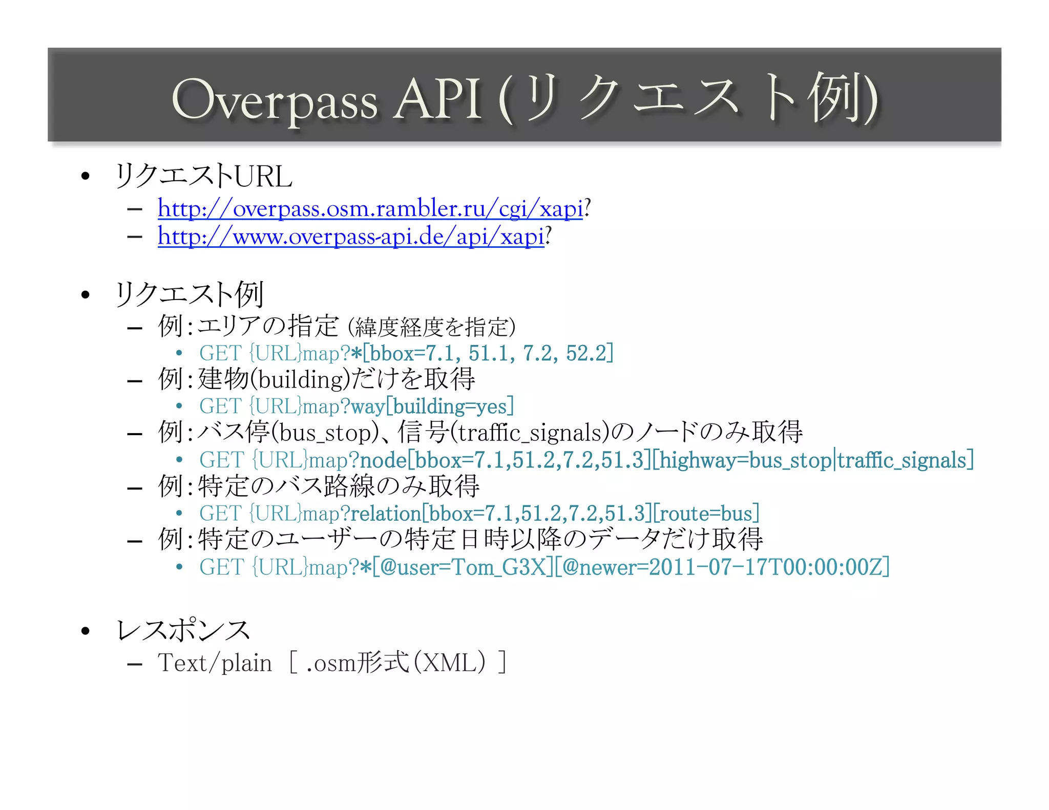 Overpass API (リクエスト例)	
 
•  リクエストURL	
  –  http://overpass.osm.rambler.ru/cgi/xapi?
  –  http://www.overpass-api.de/api/xapi?

•  リクエスト例	
  –  例：エリアの指定 (緯度経度を指定)	
      •  GET {URL}map?*[bbox=7.1, 51.1, 7.2, 52.2]	
  –  例：建物(building)だけを取得	
      •  GET {URL}map?way[building=yes]	
  –  例：バス停(bus_stop)、信号(traffic_signals)のノードのみ取得	
      •  GET {URL}map?node[bbox=7.1,51.2,7.2,51.3][highway=bus_stop|traffic_signals]	
  –  例：特定のバス路線のみ取得	
      •  GET {URL}map?relation[bbox=7.1,51.2,7.2,51.3][route=bus]	
  –  例：特定のユーザーの特定日時以降のデータだけ取得	
      •  GET {URL}map?*[@user=Tom_G3X][@newer=2011-07-17T00:00:00Z]	

•  レスポンス	
  –  Text/plain [ .osm形式（XML） ]	
 