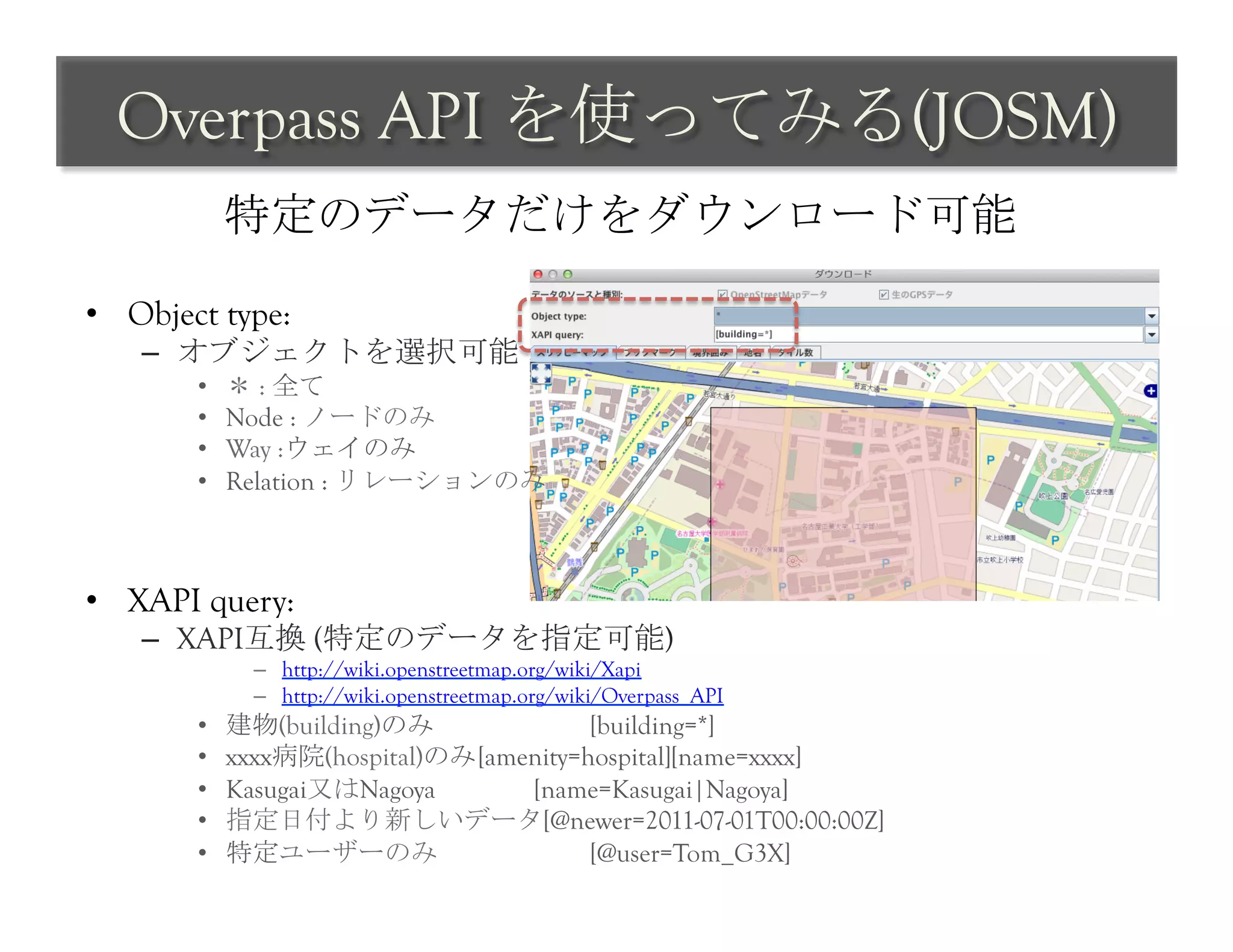 Overpass API を使ってみる(JOSM)	
 
             特定のデータだけをダウンロード可能	
 

•  Object type:
    –  オブジェクトを選択可能
        •    ＊ : 全て
        •    Node : ノードのみ
        •    Way :ウェイのみ
        •    Relation : リレーションのみ



•  XAPI query:
    –  XAPI互換 (特定のデータを指定可能)
               –  http://wiki.openstreetmap.org/wiki/Xapi
               –  http://wiki.openstreetmap.org/wiki/Overpass_API
        •    建物(building)のみ               [building=*]
        •    xxxx病院(hospital)のみ [amenity=hospital][name=xxxx]
        •    Kasugai又はNagoya        [name=Kasugai|Nagoya]
        •    指定日付より新しいデータ[@newer=2011-07-01T00:00:00Z]
        •    特定ユーザーのみ                     [@user=Tom_G3X]	
 
 