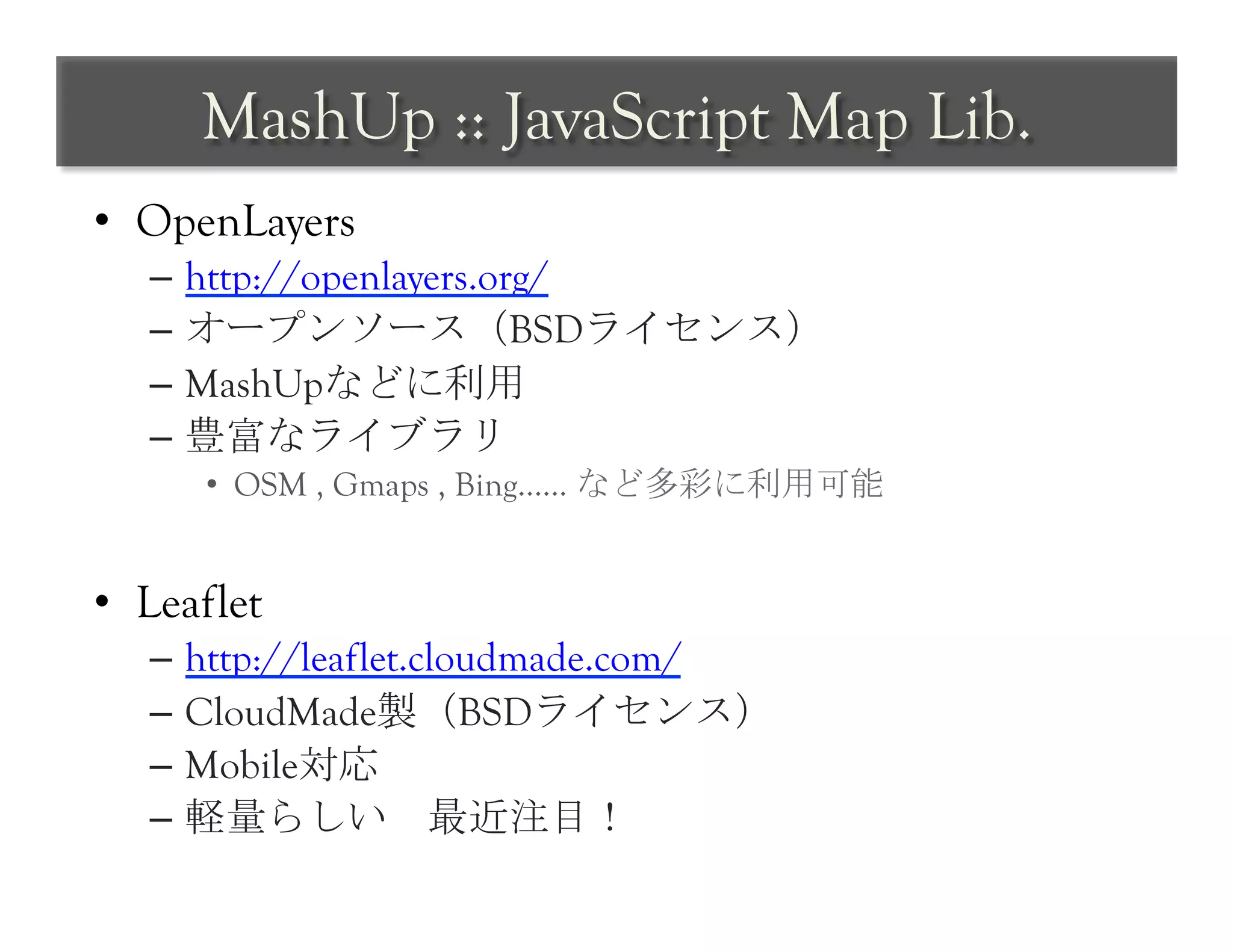 MashUp :: JavaScript Map Lib.	
 
•  OpenLayers
   –  http://openlayers.org/
   –  オープンソース（BSDライセンス）	
 
   –  MashUpなどに利用	
 
   –  豊富なライブラリ	
 
      •  OSM , Gmaps , Bing…… など多彩に利用可能


•  Leaflet
   –  http://leaflet.cloudmade.com/
   –  CloudMade製（BSDライセンス）
   –  Mobile対応
   –  軽量らしい　最近注目！	
 
 
