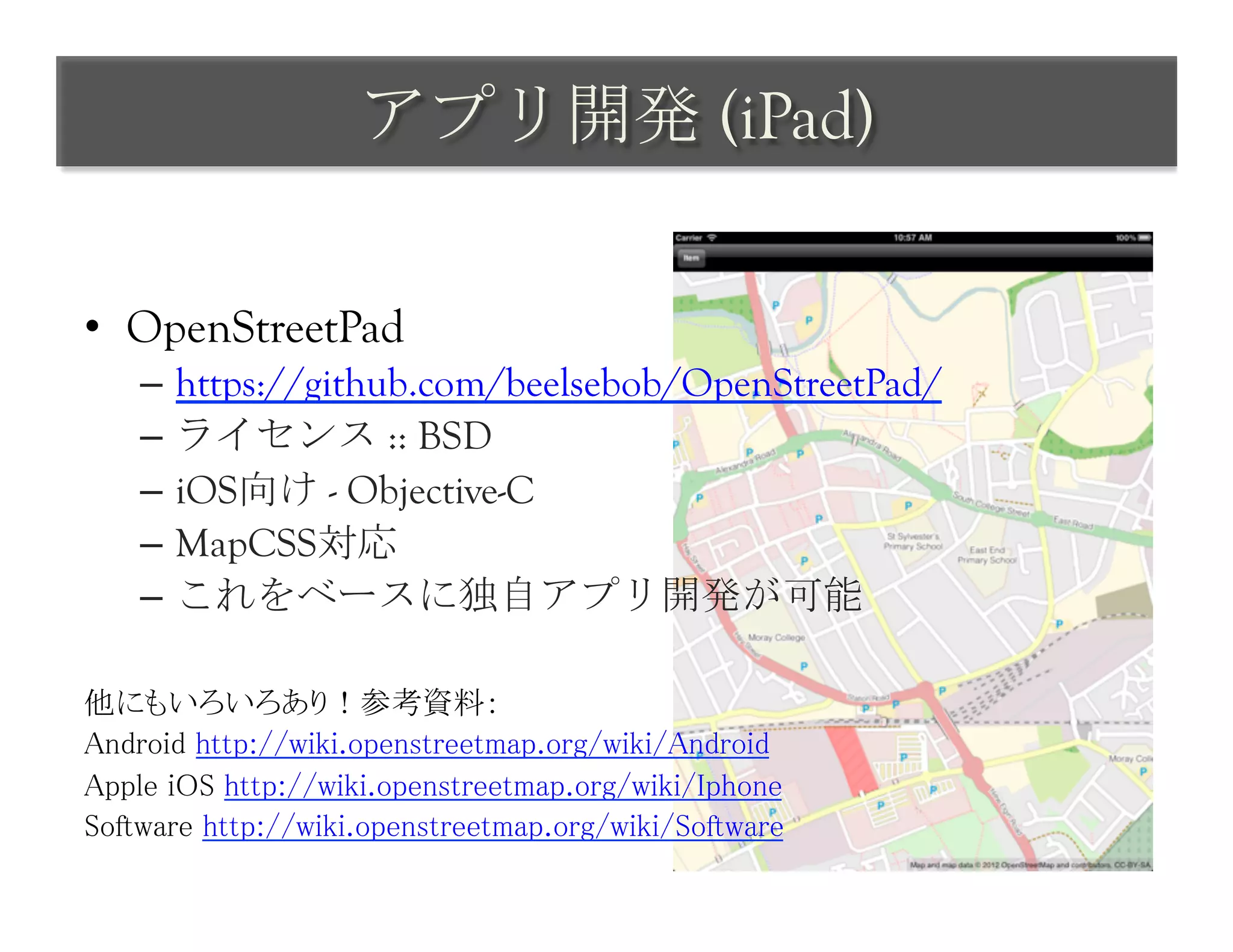 アプリ開発 (iPad)	
 

•  OpenStreetPad
     –  https://github.com/beelsebob/OpenStreetPad/
     –  ライセンス :: BSD
     –  iOS向け - Objective-C
     –  MapCSS対応
     –  これをベースに独自アプリ開発が可能
	
他にもいろいろあり！参考資料：	
Android http://wiki.openstreetmap.org/wiki/Android	
Apple iOS http://wiki.openstreetmap.org/wiki/Iphone	
Software http://wiki.openstreetmap.org/wiki/Software	
 