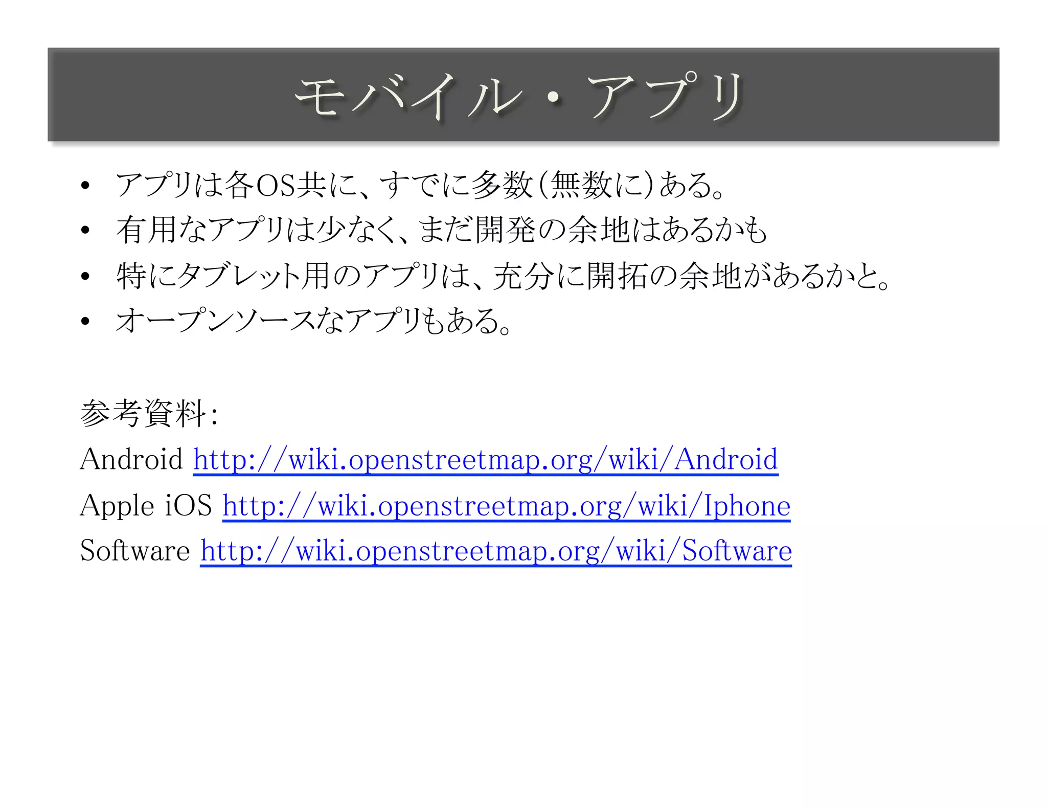 モバイル・アプリ	
 
•    アプリは各OS共に、すでに多数（無数に）ある。	
•    有用なアプリは少なく、まだ開発の余地はあるかも	
•    特にタブレット用のアプリは、充分に開拓の余地があるかと。	
•    オープンソースなアプリもある。	

参考資料：	
Android http://wiki.openstreetmap.org/wiki/Android	
Apple iOS http://wiki.openstreetmap.org/wiki/Iphone	
Software http://wiki.openstreetmap.org/wiki/Software	
 