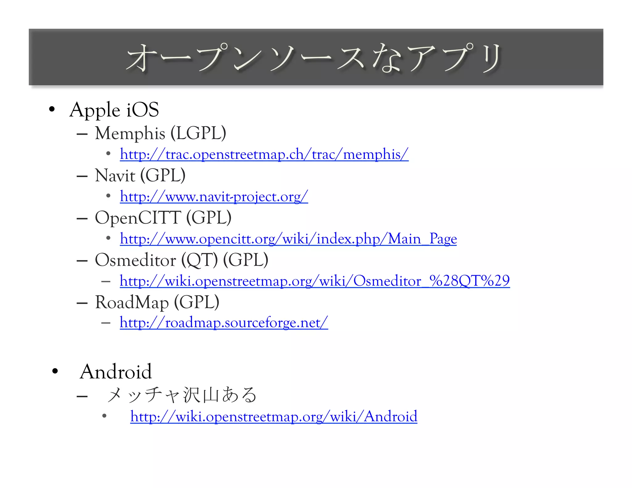 オープンソースなアプリ	
 
•  Apple iOS
   –  Memphis (LGPL)
       •  http://trac.openstreetmap.ch/trac/memphis/
   –  Navit (GPL)
       •  http://www.navit-project.org/
   –  OpenCITT (GPL)
       •  http://www.opencitt.org/wiki/index.php/Main_Page
   –  Osmeditor (QT) (GPL)
      –  http://wiki.openstreetmap.org/wiki/Osmeditor_%28QT%29
   –  RoadMap (GPL)
      –  http://roadmap.sourceforge.net/


•  Android
   –  メッチャ沢山ある
      •    http://wiki.openstreetmap.org/wiki/Android
 