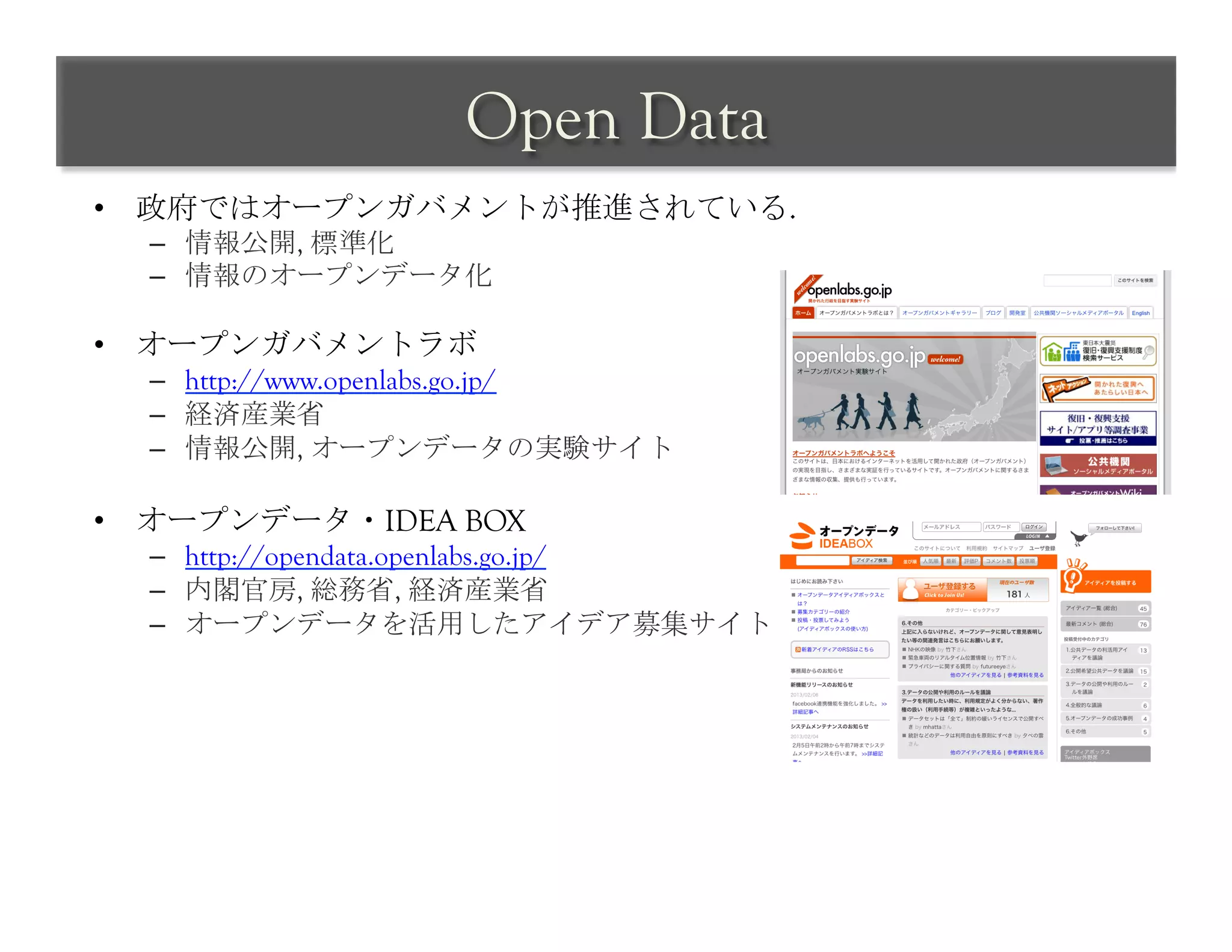 Open Data	
 
•  政府ではオープンガバメントが推進されている.
  –  情報公開, 標準化
  –  情報のオープンデータ化

•  オープンガバメントラボ
  –  http://www.openlabs.go.jp/
  –  経済産業省
  –  情報公開, オープンデータの実験サイト

•  オープンデータ・IDEA BOX
  –  http://opendata.openlabs.go.jp/
  –  内閣官房, 総務省, 経済産業省
  –  オープンデータを活用したアイデア募集サイト
 