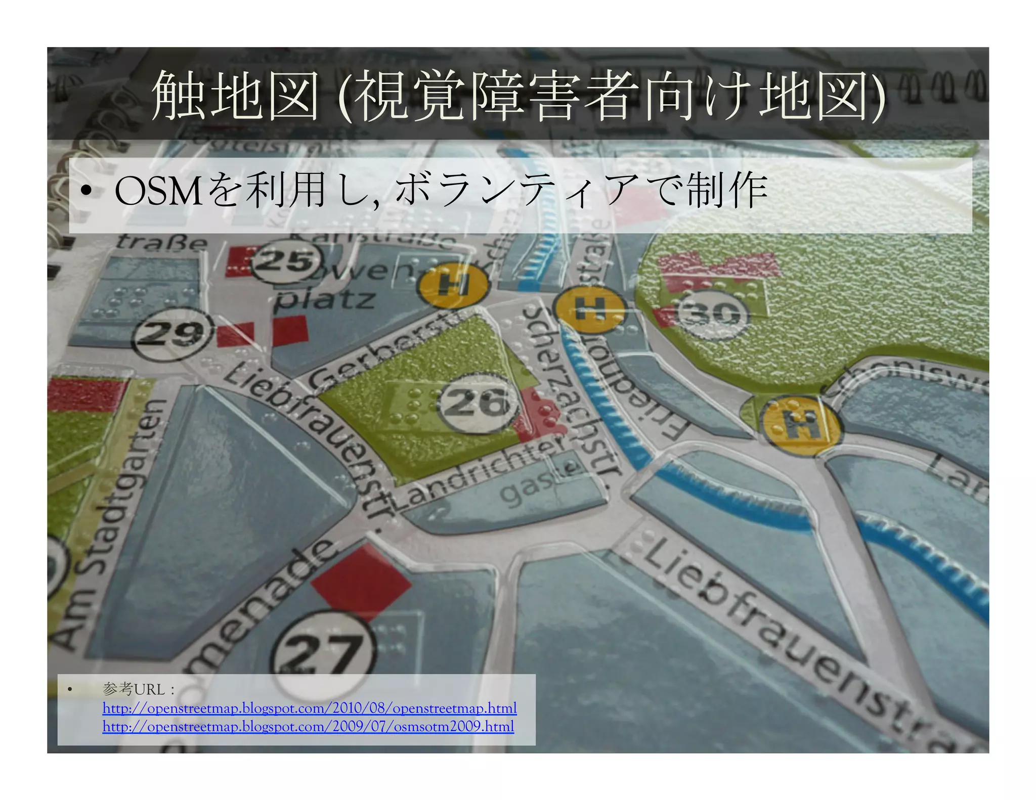 触地図 (視覚障害者向け地図)	
 
     •  OSMを利用し, ボランティアで制作	
 




•    参考URL：
     http://openstreetmap.blogspot.com/2010/08/openstreetmap.html
     http://openstreetmap.blogspot.com/2009/07/osmsotm2009.html
 