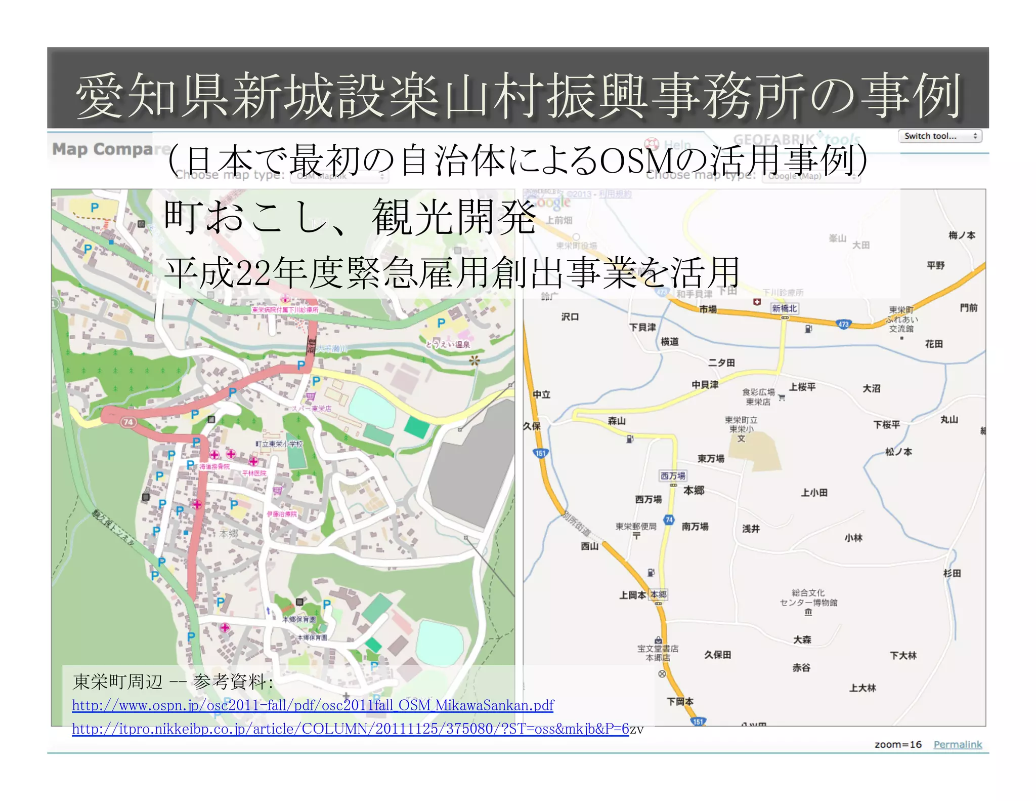 愛知県新城設楽山村振興事務所の事例	
 
            （日本で最初の自治体によるOSMの活用事例）	
            町おこし、観光開発
            平成22年度緊急雇用創出事業を活用	




東栄町周辺 -- 参考資料：	
http://www.ospn.jp/osc2011-fall/pdf/osc2011fall_OSM_MikawaSankan.pdf	
http://itpro.nikkeibp.co.jp/article/COLUMN/20111125/375080/?ST=oss&mkjb&P=6zv	
 