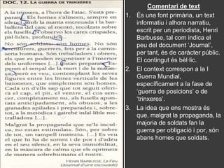 Comentari de text
1. És una font primària, un text
   informatiu i alhora narratiu,
   escrit per un periodista, Henri
   Barbusse, tal com indica el
   peu del document ‘Journal’,
   per tant, és de caràcter públic.
   El contingut és bèl·lic.
2. El context correspon a la I
   Guerra Mundial,
   específicament a la fase de
   ‘guerra de posicions’ o de
   ‘trinxeres’.
3. La idea que ens mostra és
   que, malgrat la propaganda, la
   majoria de soldats fan la
   guerra per obligació i por, són
   abans homes que soldats.
 