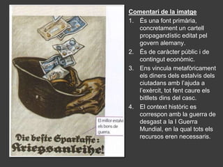 Comentari de la imatge
1. És una font primària,
   concretament un cartell
   propagandístic editat pel
   govern alemany.
2. És de caràcter públic i de
   contingut econòmic.
3. Ens vincula metafòricament
   els diners dels estalvis dels
   ciutadans amb l’ajuda a
   l’exèrcit, tot fent caure els
   bitllets dins del casc.
4. El context històric es
   correspon amb la guerra de
   desgast a la I Guerra
   Mundial, en la qual tots els
   recursos eren necessaris.
 