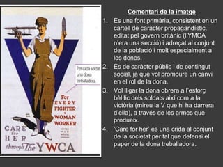Comentari de la imatge
1.   És una font primària, consistent en un
     cartell de caràcter propagandístic,
     editat pel govern britànic (l’YMCA
     n’era una secció) i adreçat al conjunt
     de la població i molt especialment a
     les dones.
2.   És de caràcter públic i de contingut
     social, ja que vol promoure un canvi
     en el rol de la dona.
3.   Vol lligar la dona obrera a l’esforç
     bèl·lic dels soldats així com a la
     victòria (mireu la V que hi ha darrera
     d’ella), a través de les armes que
     produeix.
4.   ‘Care for her’ és una crida al conjunt
     de la societat per tal que defensi el
     paper de la dona treballadora.
 