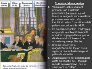 Comentari d’una imatge
1.   Veiem com, sobre una font
     primària, una il·lustració
     periodística (ja que en aquell
     temps la fotografia encara estava
     poc desenvolupada), s’ha
     identificat cadascú dels líders dels
     països vencedors a la I G.M.
2.   És de caràcter polític i s’adreça al
     conjunt de la població, també té
     una dosi propagandística, per tal
     d’indicar el domini exercit per
     aquestes quatre potències.
3.   S’ha de ressenyar la
     magnificència del lloc on es va
     signar la pau amb Alemanya, el
     palau de Versalles.
4.   Aquesta pau va ser decidida pels
     aliats en benefici seu i fou mal
     rebuda pels alemanys, que la
     veien com un ‘Diktat’.
 