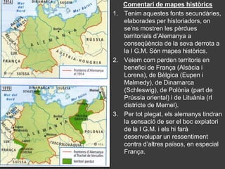 Comentari de mapes històrics
1. Tenim aquestes fonts secundàries,
   elaborades per historiadors, on
   se’ns mostren les pèrdues
   territorials d’Alemanya a
   conseqüència de la seva derrota a
   la I G.M. Són mapes històrics.
2. Veiem com perden territoris en
   benefici de França (Alsàcia i
   Lorena), de Bèlgica (Eupen i
   Malmedy), de Dinamarca
   (Schleswig), de Polònia (part de
   Prússia oriental) i de Lituània (rl
   districte de Memel).
3. Per tot plegat, els alemanys tindran
   la sensació de ser el boc expiatori
   de la I G.M. i els hi farà
   desenvolupar un ressentiment
   contra d’altres països, en especial
   França.
 