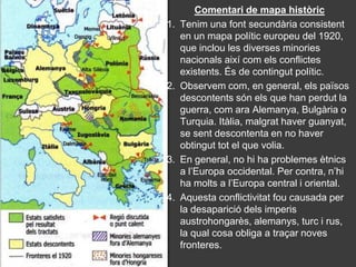 Comentari de mapa històric
1.   Tenim una font secundària consistent
     en un mapa polític europeu del 1920,
     que inclou les diverses minories
     nacionals així com els conflictes
     existents. És de contingut polític.
2.   Observem com, en general, els països
     descontents són els que han perdut la
     guerra, com ara Alemanya, Bulgària o
     Turquia. Itàlia, malgrat haver guanyat,
     se sent descontenta en no haver
     obtingut tot el que volia.
3.   En general, no hi ha problemes ètnics
     a l’Europa occidental. Per contra, n’hi
     ha molts a l’Europa central i oriental.
4.   Aquesta conflictivitat fou causada per
     la desaparició dels imperis
     austrohongarès, alemanys, turc i rus,
     la qual cosa obliga a traçar noves
     fronteres.
 