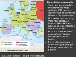Comentari de mapa polític
                                                1. Tenim una font secundària
                                                   consistent en un mapa
                                                   polític del 1920, que ens
                                                   indica el tipus de règims que
                                                   hi havia a Europa aleshores.
                                                2. Hi observem que han sorgit
                                                   molts nous països, en
                                                   especial a l’est d’Europa,
                                                   producte de la desintegració
                                                   dels antics imperis.
                                                3. Hi ha una majoria d’estats
                                                   democràtics a l’Europa
                                                   occidental i als estats
                                                   bàltics.
                                                4. Els constitucionals però no
                                                   democràtics (entre els quals
                                                   Espanya), són majoria als
                                                   Balcans.

5. L’URSS, Turquia i Hongria eren dictadures.
 