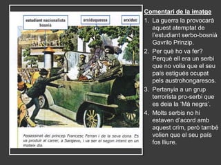 Comentari de la imatge
1. La guerra la provocarà
   aquest atemptat de
   l’estudiant serbo-bosnià
   Gavrilo Prinzip.
2. Per què ho va fer?
   Perquè ell era un serbi
   que no volia que el seu
   país estigués ocupat
   pels austrohongaresos.
3. Pertanyia a un grup
   terrorista pro-serbi que
   es deia la ‘Mà negra’.
4. Molts serbis no hi
   estaven d’acord amb
   aquest crim, però també
   volien que el seu país
   fos lliure.
 
