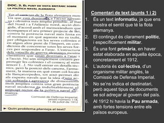 Comentari de text (punts 1 i 2)
1.    És un text informatiu, ja que ens
      mostra el sentit que té la flota
      alemanya.
2.    El contingut és clarament polític,
      i específicament militar.
3.    És una font primària, en haver
      estat elaborada en aquella època,
      concretament el 1912.
4.    L’autoria és col·lectiva, d’un
      organisme militar anglès, la
      Comissió de Defensa Imperial.
5.    No se’ns indica el destinatari,
      però aquest tipus de documents
      se sol adreçar al govern del país.
6.    Al 1912 hi havia la Pau armada,
      amb fortes tensions entre els
      països europeus.
 