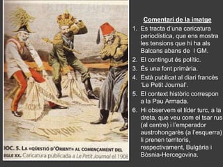 Comentari de la imatge
1.   Es tracta d’una caricatura
     periodística, que ens mostra
     les tensions que hi ha als
     Balcans abans de I GM.
2.   El contingut és polític.
3.   És una font primària.
4.   Està publicat al diari francès
     ‘Le Petit Journal’.
5.   El context històric correspon
     a la Pau Armada.
6.   Hi observem el líder turc, a la
     dreta, que veu com el tsar rus
     (al centre) i l’emperador
     austrohongarès (a l’esquerra)
     li prenen territoris,
     respectivament, Bulgària i
     Bòsnia-Hercegovina.
 