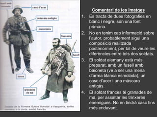 Comentari de les imatges
1.   Es tracta de dues fotografies en
     blanc i negre, són una font
     primària.
2.   No en tenim cap informació sobre
     l’autor, probablement sigui una
     composició realitzada
     posteriorment, per tal de veure les
     diferències entre tots dos soldats.
3.   El soldat alemany està més
     preparat, amb un fusell amb
     baioneta (ve a ser una mena
     d’arma blanca esmolada), un
     casc d’acer i una màscara
     antigàs.
4.   El soldat francès té granades de
     mà, per assaltar les trinxeres
     enemigues. No en tindrà casc fins
     més endavant.
 