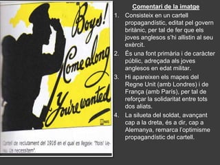 Comentari de la imatge
1.   Consisteix en un cartell
     propagandístic, editat pel govern
     britànic, per tal de fer que els
     joves anglesos s’hi allistin al seu
     exèrcit.
2.   És una font primària i de caràcter
     públic, adreçada als joves
     anglesos en edat militar.
3.   Hi apareixen els mapes del
     Regne Unit (amb Londres) i de
     França (amb París), per tal de
     reforçar la solidaritat entre tots
     dos aliats.
4.   La silueta del soldat, avançant
     cap a la dreta, és a dir, cap a
     Alemanya, remarca l’optimisme
     propagandístic del cartell.
 